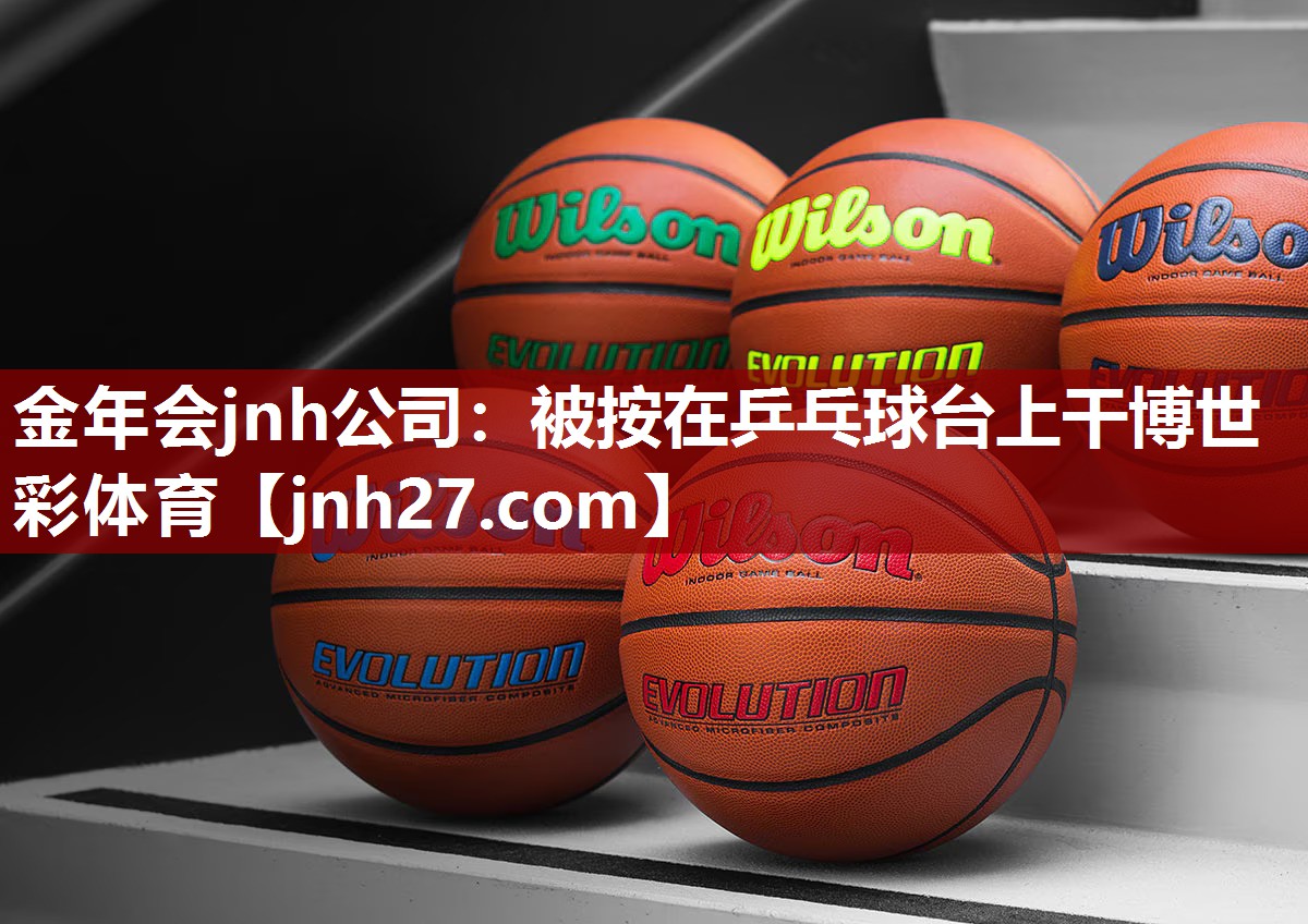 金年会jnh公司：被按在乒乓球台上干博世彩体育