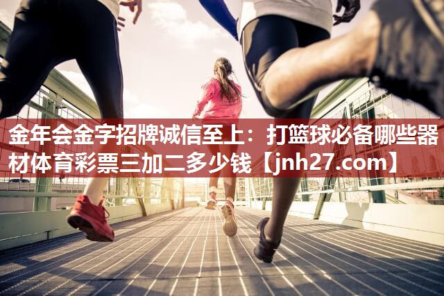 金年会金字招牌诚信至上：打篮球必备哪些器材体育彩票三加二多少钱