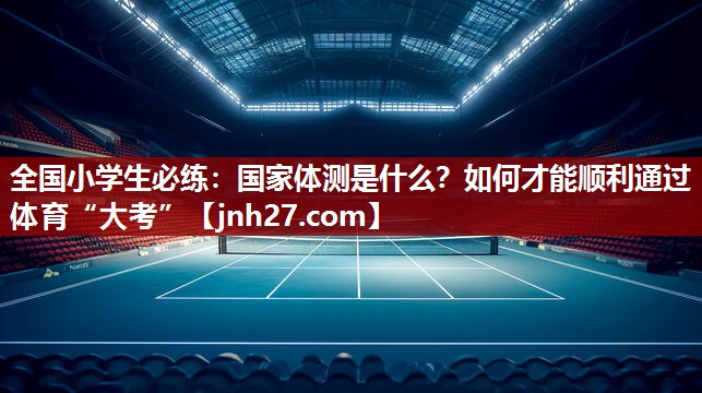全国小学生必练：国家体测是什么？如何才能顺利通过体育“大考”
