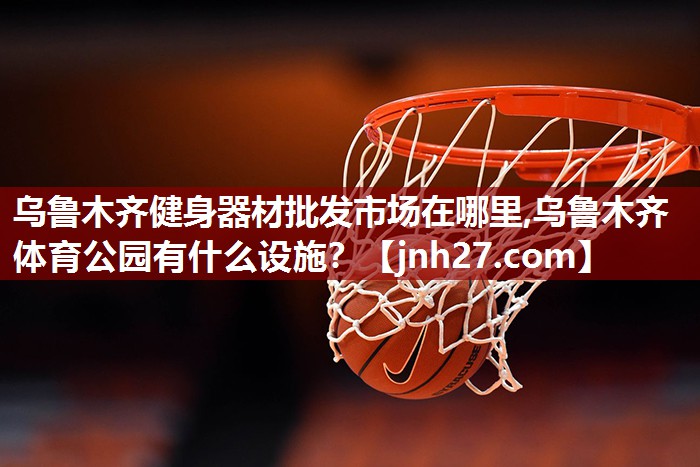 乌鲁木齐健身器材批发市场在哪里,乌鲁木齐体育公园有什么设施？
