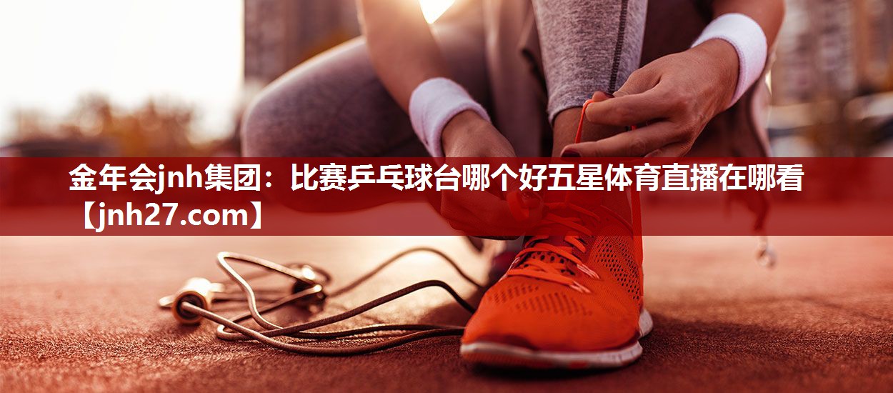 金年会jnh集团：比赛乒乓球台哪个好五星体育直播在哪看